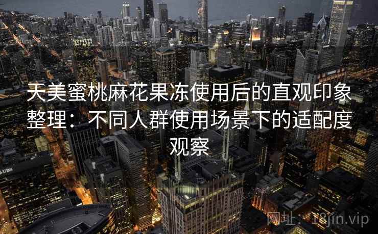 天美蜜桃麻花果冻使用后的直观印象整理:不同人群使用场景下的适配度观察 第1张 天美蜜桃麻花果冻使用后的直观印象整理:不同人群使用场景下的适配度观察 第1张
